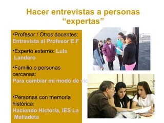 Hacer entrevistas a personas
              “expertas”
•Profesor / Otros docentes:
Entrevista al Profesor E.F
•Experto externo: Luis
 Landero
•Familia o personas
cercanas:
Para cambiar mi modo de vida

•Personas con memoria
histórica:
Haciendo Historia, IES La
 Malladeta
 