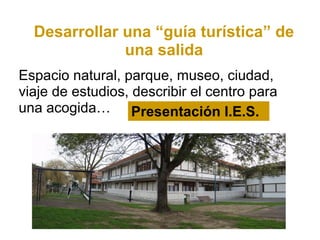 Desarrollar una “guía turística” de
              una salida
Espacio natural, parque, museo, ciudad,
viaje de estudios, describir el centro para
una acogida… Presentación I.E.S.
 