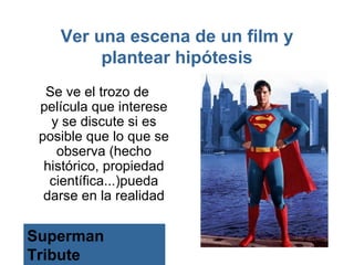 Ver una escena de un film y
         plantear hipótesis
  Se ve el trozo de
 película que interese
   y se discute si es
 posible que lo que se
    observa (hecho
  histórico, propiedad
   científica...)pueda
  darse en la realidad

Superman
Tribute
 