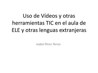 Uso de Vídeos y otras
herramientas TIC en el aula de
ELE y otras lenguas extranjeras
Isabel Pérez Torres
 