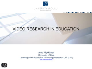 VIDEO RESEARCH IN EDUCATION 
Arttu Mykkänen 
University of Oulu 
Learning and Educational Technology Research Unit (LET) 
arttu.mykkanen@oulu.fi 
 