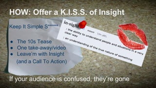 HOW: Offer a K.I.S.S. of Insight
Keep It Simple S*****
● The 10s Tease
● One take-away/video
● Leave’m with Insight
(and a Call To Action)

If your audience is confused, they’re gone

 
