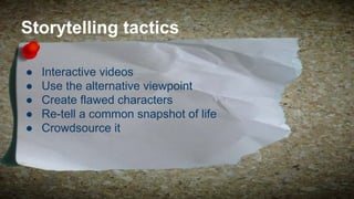Storytelling tactics
●
●
●
●
●

Interactive videos
Use the alternative viewpoint
Create flawed characters
Re-tell a common snapshot of life
Crowdsource it

 