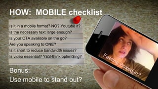 HOW: MOBILE checklist
Is it in a mobile format? NO? Youtube it?
Is the necessary text large enough?
Is your CTA available on the go?
Are you speaking to ONE?
Is it short to reduce bandwidth issues?
Is video essential? YES-think optimi$ing?

Fe

elin

gB

Bonus:
Use mobile to stand out?

ox
ed

in?

 