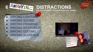 6
●
●
●
●
●
●

DISTRACTIONS

you can and MUST eliminate from your videos

WRONG LIGHTING
WRONG SOUND
WRONG FRAMING
WRONG BACKDROP
WRONG EDITING
WRONG AUDIENCE

Workshop
Available

 