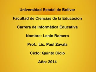 Universidad Estatal de Bolívar
Facultad de Ciencias de la Educacion
Carrera de Informática Educativa
Nombre: Lenin Romero
Prof.: Lic. Paul Zavala
Ciclo: Quinto Ciclo
Año: 2014
 