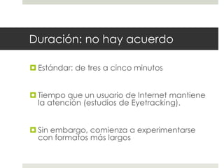 Duración: no hay acuerdo 
 Estándar: de tres a cinco minutos 
 Tiempo que un usuario de Internet mantiene 
la atención (estudios de Eyetracking). 
 Sin embargo, comienza a experimentarse 
con formatos más largos 
 