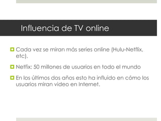 Influencia de TV online 
 Cada vez se miran más series online (Hulu-Netflix, 
etc). 
 Netfix: 50 millones de usuarios en todo el mundo 
 En los últimos dos años esto ha influido en cómo los 
usuarios miran video en Internet. 
 