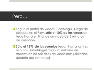Pero…. 
 Según el portal de videos TubeMogul, luego de 
cliquear en el Play, sólo el 10% de las veces se 
llega hasta el final de un video de 5 minutos 
de duración. 
 Sólo el 16% de los usuarios llegan hasta los tres 
minutos (TubeMogul midió 23 millones de 
streams en los seis sitios de video más utilizados, 
durante dos semanas) 
 