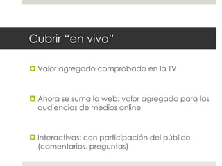 Cubrir “en vivo” 
 Valor agregado comprobado en la TV 
 Ahora se suma la web: valor agregado para las 
audiencias de medios online 
 Interactivas: con participación del público 
(comentarios, preguntas) 
