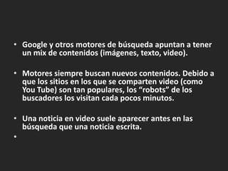 Google y otrosmotores de búsquedaapuntan a tener un mix de contenidos (imágenes, texto, video). Motoressiemprebuscannuevoscontenidos. Debido a que los sitios en los que se comparten video (como You Tube) son tan populares, los “robots” de los buscadores los visitancadapocosminutos.Unanoticia en video sueleaparecer antes en lasbúsquedaqueunanoticiaescrita.  