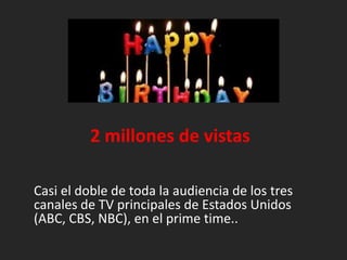 			2 millones de vistasCasi el doble de toda la audiencia de los trescanales de TV principales de EstadosUnidos (ABC, CBS, NBC), en el prime time..