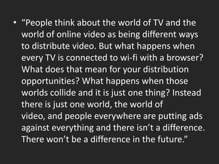 “People think about the world of TV and the world of online video as being different ways to distribute video. But what happens when every TV is connected to wi-fi with a browser? What does that mean for your distribution opportunities? What happens when those worlds collide and it is just one thing? Instead there is just one world, the world of video, and people everywhere are putting ads against everything and there isn’t a difference. Therewon’tbe a difference in thefuture.”