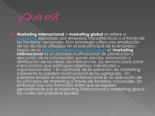  Marketing internacional o marketing global se refiere a
marketing ejecutado por empresas transatlánticas o a través de
las fronteras nacionales. Esta estrategia utiliza una ampliación
de las técnicas utilizadas en el país principal de la empresa.1
Según de la American Marketing Association el "marketing
internacional es un proceso multinacional de planeación y
ejecución de la concepción, poner precios, promoción y
distribución de las ideas, las mercancías, los servicios para crear
intercambios que satisfagan objetivos individuales u
organizacionales."2 En contraste de la definición de marketing
solamente la palabra multinacional se ha agregado.2 En
palabras simples el marketing internacional es la aplicación de
los principios de marketing a través de fronteras nacionales. Sin
embargo hay una transición entre que se expresa
generalmente por el marketing internacional y marketing global
las cuales son palabras iguales.