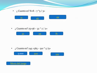 •    ¿ Cuanto es? 8+8 – 7 *5 / 3=

             15              45               49



•       ¿ Cuanto es? 25+56 – 32 * 2 / 2=

              32                49            81




•       ¿ Cuanto es? 245 +365 – 510 * 5 /5=

          5.000           500                 100


Menú del juego
 