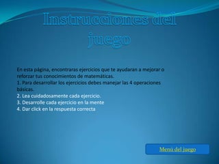 En esta página, encontraras ejercicios que te ayudaran a mejorar o
reforzar tus conocimientos de matemáticas.
1. Para desarrollar los ejercicios debes manejar las 4 operaciones
básicas.
2. Lea cuidadosamente cada ejercicio.
3. Desarrolle cada ejercicio en la mente
4. Dar click en la respuesta correcta




                                                               Menú del juego
 