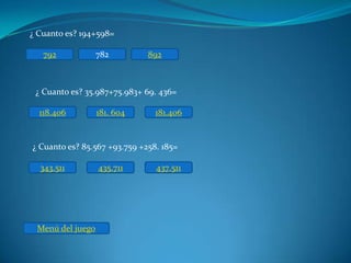 ¿ Cuanto es? 194+598=

   792            782         892



 ¿ Cuanto es? 35.987+75.983+ 69. 436=

  118.406         181. 604      181.406


¿ Cuanto es? 85.567 +93.759 +258. 185=

  343.511         435.711       437.511




 Menú del juego
 