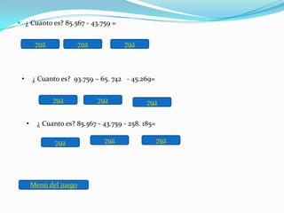  ¿ Cuanto es? 85.567 - 43.759 =


          792             792           792



 •       ¿ Cuanto es? 93.759 – 65. 742 - 45.269=

                792             792             792


     •     ¿ Cuanto es? 85.567 - 43.759 - 258. 185=

                 792             792                  792




         Menú del juego
 