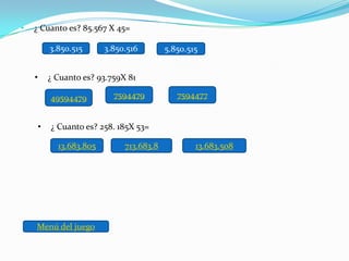 •   ¿ Cuanto es? 85.567 X 45=

            3.850.515      3.850.516        5.850.515


    •       ¿ Cuanto es? 93.759X 81

            49594479         7594479           7594477


        •   ¿ Cuanto es? 258. 185X 53=

              13.683.805        713.683.8           13.683.508




    Menú del juego
 