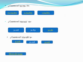 •       ¿ Cuanto es? 93.759 / 8=


    711.719.875          11.719.875         1.719.875



•       ¿ Cuanto es? 759.543/ 25=



             31.028                30.831         30.381


    •     ¿ Cuanto es? 279.258/ 9=

               31.208          30.028         31.028




        Menú del juego
 