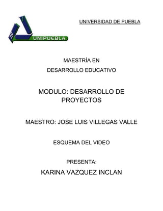 UNIVERSIDAD DE PUEBLA
MAESTRÍA EN
DESARROLLO EDUCATIVO
MODULO: DESARROLLO DE
PROYECTOS
MAESTRO: JOSE LUIS VILLEGAS VALLE
ESQUEMA DEL VIDEO
PRESENTA:
KARINA VAZQUEZ INCLAN