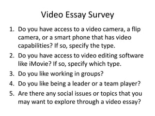 Video Essay Survey
1. Do you have access to a video camera, a flip
   camera, or a smart phone that has video
   capabilities? If so, specify the type.
2. Do you have access to video editing software
   like iMovie? If so, specify which type.
3. Do you like working in groups?
4. Do you like being a leader or a team player?
5. Are there any social issues or topics that you
   may want to explore through a video essay?
 