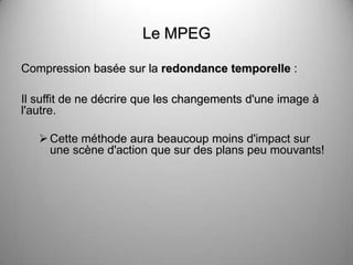 Le MPEG

Compression basée sur la redondance temporelle :

Il suffit de ne décrire que les changements d'une image à
l'autre.

    Cette méthode aura beaucoup moins d'impact sur
     une scène d'action que sur des plans peu mouvants!
 