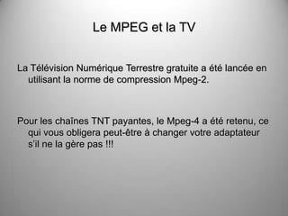 Le MPEG et la TV


La Télévision Numérique Terrestre gratuite a été lancée en
  utilisant la norme de compression Mpeg-2.



Pour les chaînes TNT payantes, le Mpeg-4 a été retenu, ce
  qui vous obligera peut-être à changer votre adaptateur
  s’il ne la gère pas !!!
 