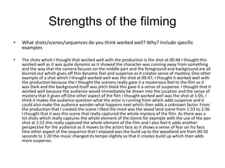 Strengths of the filming
• What shots/scenes/sequences do you think worked well? Why? Include specific
examples
• The shots which I thought that worked well with the production is the shot at 00:44 I thought this
worked well as it was quite dynamic as it showed the character was running away from something
and the way that the camera focuses on the middle part and the foreground and background are all
blurred out which gives off this dynamic feel and suspense as it creates sense of mystery. One other
example of a shot which I thought worked well was the shot at 00:47, I thought it worked well with
the production because the I thought the scenery really gave it a mysterious feel to the film as it
was Dark and the background itself was pitch black this gave it a sense of suspense. I thought that it
worked well because the audience would immediately be drawn into the Location and the sense of
mystery that it gives off.One other aspect of the film I thought worked well was the shot at 1:05, I
think it makes the audience question what the actor is running from which adds suspense and it
could also make the audience wonder what happens next which then adds a unknown factor. From
the production that I created the scene I liked the most was the wood land scene from 1:33 to 2:36
I thought that it was this scene that really captured the whole mystery of the film. As there was a
lot shots which really captures the whole element of the Genre for example with the use of the pan
shot at 1:52 this really captured the whole element of the film and I also feel it adds another
perspective for the audience as it moves to the actors face as it shows a sense of fear on his face.
One other aspect of the sequence that I enjoyed was the build up to the woodland are from 00:50
seconds to 1:20 the music changed its tempo slightly so that it creates build up which then adds
more suspense.
 