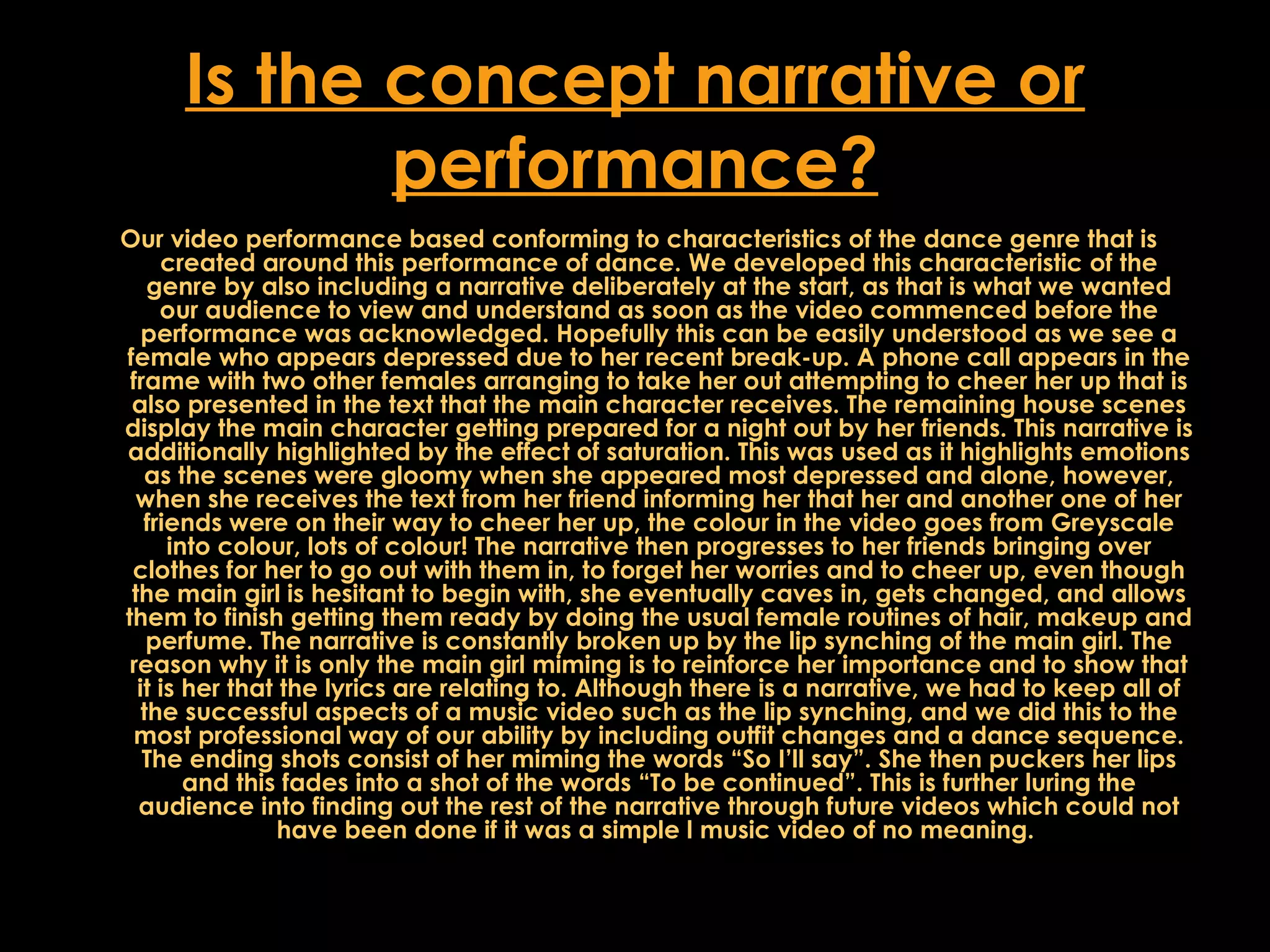 Is the concept narrative or performance? Our video performance based conforming to characteristics of the dance genre that is created around this performance of dance. We developed this characteristic of the genre by also including a narrative deliberately at the start, as that is what we wanted our audience to view and understand as soon as the video commenced before the performance was acknowledged. Hopefully this can be easily understood as we see a female who appears depressed due to her recent break-up. A phone call appears in the frame with two other females arranging to take her out attempting to cheer her up that is also presented in the text that the main character receives. The remaining house scenes display the main character getting prepared for a night out by her friends. This narrative is additionally highlighted by the effect of saturation. This was used as it highlights emotions as the scenes were gloomy when she appeared most depressed and alone, however, when she receives the text from her friend informing her that her and another one of her friends were on their way to cheer her up, the colour in the video goes from Greyscale into colour, lots of colour! The narrative then progresses to her friends bringing over clothes for her to go out with them in, to forget her worries and to cheer up, even though the main girl is hesitant to begin with, she eventually caves in, gets changed, and allows them to finish getting them ready by doing the usual female routines of hair, makeup and perfume. The narrative is constantly broken up by the lip synching of the main girl. The reason why it is only the main girl miming is to reinforce her importance and to show that it is her that the lyrics are relating to. Although there is a narrative, we had to keep all of the successful aspects of a music video such as the lip synching, and we did this to the most professional way of our ability by including outfit changes and a dance sequence. The ending shots consist of her miming the words “So I’ll say”. She then puckers her lips and this fades into a shot of the words “To be continued”. This is further luring the audience into finding out the rest of the narrative through future videos which could not have been done if it was a simple l music video of no meaning.  