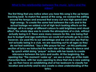 What is the relationship between the music, lyrics and the video? The first thing that you notice when you hear this song is the up tempo backing beat. To match the speed of the song, we worked the editing around the tempo and ensured that every cut was high speed and high energy. To create the same feel between the cuts and in the actual footage we added a lot of high tech looking effects on the footage, all in a range of different colours to add brightness and visual effect. The whole idea was to create the atmosphere of a club, without actually being in it. There were many reasons for this, one being that due to budget and age restrictions we could not actually go to a club, however, we used this to our advantage and we can now say that by not actually being in a club, we are reaching out to all ages as they do not feel restricted. “Say a little prayer for me”, on this particular section of lyrics we instructed the main star of the video to dance and lip synch whilst doing “prayer” actions with her hands to create relevance between the lyrics and audio. At the beginning, the opening line “The moment I wake up”, we see a close up of the main characters face, with her eyes opening to show that she is now waking up, we then have an establishing shot of her bedroom to classify her location and activity and to also create a clear understanding of the lyrics.  