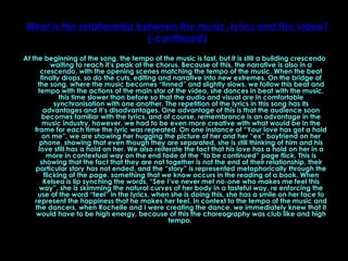 What is the relationship between the music, lyrics and the video? (-continued) At the beginning of the song, the tempo of the music is fast, but it is still a building crescendo waiting to reach it’s peak at the chorus. Because of this, the narrative is also in a crescendo, with the opening scenes matching the tempo of the music. When the beat finally drops, so do the cuts, editing and narrative into new extremes. On the bridge of the song, where the music becomes “tinned” and slightly slows, we follow this beat and tempo with the actions of the main star of the video, she dances in beat with the music, this time slower than before so that the audio and visual are in comfortable synchronisation with one another. The repetition of the lyrics in this song has its advantages and it’s disadvantages. One advantage of this is that the audience soon becomes familiar with the lyrics, and of course, remembrance is an advantage in the music industry, however, we had to be even more creative with what would be in the frame for each time the lyric was repeated. On one instance of “Your love has got a hold on me”, we are showing her hugging the picture of her and her “ex” boyfriend on her phone, showing that even though they are separated, she is still thinking of him and his love still has a hold on her. We also reiterate the fact that his love has a hold on her in a more in contextual way on the end fade of the “to be continued” page flick. This is showing that the fact that they are not together is not the end of their relationship, their particular story has not ended, and the “story” is represented metaphorically through the flicking of the page, something that we know occurs in the reading of a book. When Kelsea is lip synching the words, “See I’ve never met no-one who makes me feel this way”, she is skimming the natural curves of her body in a tasteful way, re enforcing the use of the word “feel” in the lyrics, when she is doing this, she has a smile on her face to represent the happiness that he makes her feel. In context to the tempo of the music and the dancers, when Rochelle and I were creating the dance, we immediately knew that it would have to be high energy, because of this the choreography was club like and high tempo.  