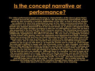 Is the concept narrative or performance? Our video performance based conforming to characteristics of the dance genre that is created around this performance of dance. We developed this characteristic of the genre by also including a narrative deliberately at the start, as that is what we wanted our audience to view and understand as soon as the video commenced before the performance was acknowledged. Hopefully this can be easily understood as we see a female who appears depressed due to her recent break-up. A phone call appears in the frame with two other females arranging to take her out attempting to cheer her up that is also presented in the text that the main character receives. The remaining house scenes display the main character getting prepared for a night out by her friends. This narrative is additionally highlighted by the effect of saturation. This was used as it highlights emotions as the scenes were gloomy when she appeared most depressed and alone, however, when she receives the text from her friend informing her that her and another one of her friends were on their way to cheer her up, the colour in the video goes from Greyscale into colour, lots of colour! The narrative then progresses to her friends bringing over clothes for her to go out with them in, to forget her worries and to cheer up, even though the main girl is hesitant to begin with, she eventually caves in, gets changed, and allows them to finish getting them ready by doing the usual female routines of hair, makeup and perfume. The narrative is constantly broken up by the lip synching of the main girl. The reason why it is only the main girl miming is to reinforce her importance and to show that it is her that the lyrics are relating to. Although there is a narrative, we had to keep all of the successful aspects of a music video such as the lip synching, and we did this to the most professional way of our ability by including outfit changes and a dance sequence. The ending shots consist of her miming the words “So I’ll say”. She then puckers her lips and this fades into a shot of the words “To be continued”. This is further luring the audience into finding out the rest of the narrative through future videos which could not have been done if it was a simple l music video of no meaning.  