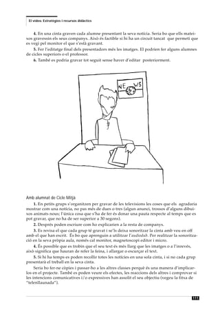 El vídeo. Estratègies i recursos didàctics


    4. En una cinta graven cada alumne presentant la seva notícia. Seria bo que ells matei-
xos gravessin els seus companys. Això és factible si hi ha un circuit tancat que permeti que
es vegi pel monitor el que s’està gravant.
    5. Fer l’editatge final dels presentadors més les imatges. El podrien fer alguns alumnes
de cicles superiors o el professor.
    6. També es podria gravar tot seguit sense haver d’editar posteriorment.




Amb alumnat de Cicle Mitjà
     1. En petits grups s’organitzen per gravar de les televisions les coses que els agradaria
mostrar com una notícia, no pas més de dues o tres (algun anunci, trossos d’alguns dibui-
xos animats nous; l’única cosa que s’ha de fer és donar una pauta respecte al temps que es
pot gravar, que no ha de ser superior a 30 segons).
     2. Després poden escriure com ho explicarien a la resta de companys.
     3. Es revisa el que cada grup té gravat i se’ls deixa sonoritzar la cinta amb veu en off
amb el que han escrit. És bo que aprenguin a utilitzar l’audiodub. Per realitzar la sonoritza-
ció en la seva pròpia aula, només cal monitor, magnetoscopi editor i micro.
     4. És possible que es trobin que el seu text és més llarg que les imatges o a l’inrevés,
això significa que hauran de refer la feina, i allargar o escurçar el text.
     5. Si hi ha temps es poden recollir totes les notícies en una sola cinta, i si no cada grup
presentarà el treball en la seva cinta.
     Seria bo fer-ne còpies i passar-ho a les altres classes perquè és una manera d’implicar-
los en el projecte. També es poden veure els efectes, les reaccions dels altres i comprovar si
les intencions comunicatives i/o expressives han assolit el seu objectiu (vegeu la fitxa de
“telenllaunada”).


                                                                                             111
 