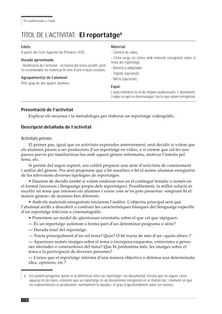 Els audiovisuals a l’aula



TÍTOL DE L’ACTIVITAT: El reportatge6
Edats:                                                            Material:
A partir del Cicle Superior de Primària i ESO.                    - Càmera de vídeo.
                                                                  - Cinta verge i/o cintes amb material enregistrat sobre el
Durada aproximada:
                                                                  tema del reportatge.
- Realització de l’activitat: en funció del tema escollit; però
                                                                  - Bateria o adaptador.
és recomanable no esmerçar-hi més d’una o dues sessions.
                                                                  - Trípode (opcional).
Agrupament(s) de l’alumnat:                                       - Micro (opcional).
Petit grup de dos-quatre alumnes.
                                                                  Espai:
                                                                  L’aula ordinària i/o la de mitjans audiovisuals. I, òbviament,
                                                                  l’espai en què es desenvolupa l’acció que volem enregistrar.


Presentació de l’activitat
      Explicar els recursos i la metodologia per elaborar un reportatge videogràfic.

Descripció detallada de l’activitat

Activitats prèvies
     El primer pas, igual que en activitats exposades anteriorment, serà decidir si volem que
els alumnes passin a ser productors d’un reportatge en vídeo, o si creiem que cal fer uns
passos previs per familiaritzar-los amb aquest gènere informatiu, motivar l’interès pel
tema, etc.
     Si partim del segon supòsit, ens caldrà preparar una sèrie d’activitats de coneixement
i anàlisi del gènere. Per això proposem que o bé nosaltres o bé el nostre alumnat enregistrin
de les televisions diverses tipologies de reportatges.
     • Haurem de decidir també si volem endinsar-nos en el contingut temàtic o només en
el formal (recursos i llenguatge propis dels reportatges). Possiblement, la millor solució és
escollir un tema que interessi els alumnes i veure com se’ns pots presentar –emprant-hi el
mateix gènere– de maneres ben diferents.
     • Amb els materials enregistrats iniciarem l’anàlisi. L’objectiu principal serà que
l’alumnat arribi a descobrir o conèixer les característiques bàsiques del llenguatge específic
d’un reportatge televisiu o cinematogràfic.
     • Presentem un model de qüestionari orientatiu sobre el que cal que sàpiguen:
     — És un reportatge autònom o forma part d’un determinat programa o sèrie?
     — Durada total del reportatge.
     — Tracta principalment d’un sol tema? Quin? O bé tracta de més d’un –quins altres–?
     — Apareixen només imatges sobre el tema o incorpora enquestes, entrevistes a perso-
     nes afectades o coneixedores del tema? Que hi predomina més, les imatges sobre el
     tema o la participació de diverses persones?
     — Creieu que el reportatge informa d’una manera objectiva o defensa una determinada
     idea, opinions, etc.?


  6. Ens podem preguntar quina és la diferència entre un reportatge i un documental. Encara que en alguns casos
     aquesta és de matís, entenem que un reportatge és un documental enregistrat en el mateix lloc i moment en què
     els esdeveniments es produeixen; normalment la durada i el grau d’aprofundiment solen ser menors.



112
 