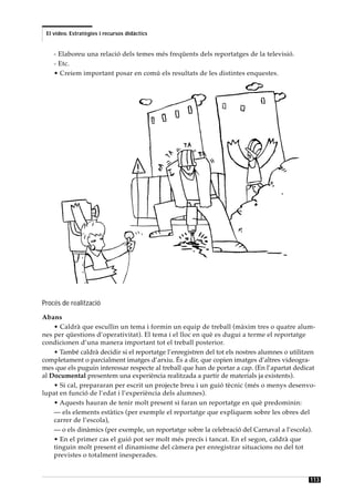 El vídeo. Estratègies i recursos didàctics


    - Elaboreu una relació dels temes més freqüents dels reportatges de la televisió.
    - Etc.
    • Creiem important posar en comú els resultats de les distintes enquestes.




Procés de realització
Abans
    • Caldrà que escullin un tema i formin un equip de treball (màxim tres o quatre alum-
nes per qüestions d’operativitat). El tema i el lloc en què es dugui a terme el reportatge
condicionen d’una manera important tot el treball posterior.
    • També caldrà decidir si el reportatge l’enregistren del tot els nostres alumnes o utilitzen
completament o parcialment imatges d’arxiu. És a dir, que copien imatges d’altres videogra-
mes que els puguin interessar respecte al treball que han de portar a cap. (En l’apartat dedicat
al Documental presentem una experiència realitzada a partir de materials ja existents).
    • Si cal, prepararan per escrit un projecte breu i un guió tècnic (més o menys desenvo-
lupat en funció de l’edat i l’experiència dels alumnes).
    • Aquests hauran de tenir molt present si faran un reportatge en què predominin:
    — els elements estàtics (per exemple el reportatge que expliquem sobre les obres del
    carrer de l’escola),
    — o els dinàmics (per exemple, un reportatge sobre la celebració del Carnaval a l’escola).
    • En el primer cas el guió pot ser molt més precís i tancat. En el segon, caldrà que
    tinguin molt present el dinamisme del càmera per enregistrar situacions no del tot
    previstes o totalment inesperades.


                                                                                               113
 
