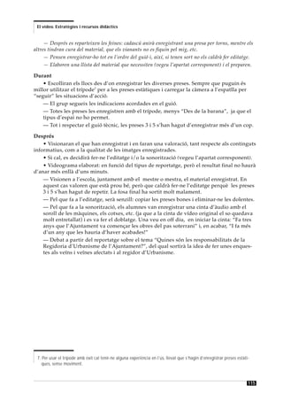 El vídeo. Estratègies i recursos didàctics


     — Després es reparteixen les feines: cadascú anirà enregistrant una presa per torns, mentre els
altres tindran cura del material, que els vianants no es fiquin pel mig, etc.
     — Pensen enregistrar-ho tot en l’ordre del guió i, així, si tenen sort no els caldrà fer editatge.
     — Elaboren una llista del material que necessiten (vegeu l’apartat corresponent) i el preparen.

Durant
    • Escolliran els llocs des d’on enregistrar les diverses preses. Sempre que puguin és
millor utilitzar el trípode7 per a les preses estàtiques i carregar la càmera a l’espatlla per
“seguir” les situacions d’acció.
    — El grup segueix les indicacions acordades en el guió.
    — Totes les preses les enregistren amb el trípode, menys “Des de la barana”, ja que el
    tipus d’espai no ho permet.
    — Tot i respectar el guió tècnic, les preses 3 i 5 s’han hagut d’enregistrar més d’un cop.

Després
    • Visionaran el que han enregistrat i en faran una valoració, tant respecte als continguts
informatius, com a la qualitat de les imatges enregistrades.
    • Si cal, es decidirà fer-ne l’editatge i/o la sonorització (vegeu l’apartat corresponent).
    • Videograma elaborat: en funció del tipus de reportatge, però el resultat final no haurà
d’anar més enllà d’uns minuts.
    — Visionen a l’escola, juntament amb el mestre o mestra, el material enregistrat. En
    aquest cas valoren que està prou bé, però que caldrà fer-ne l’editatge perquè les preses
    3 i 5 s’han hagut de repetir. La fosa final ha sortit molt malament.
    — Pel que fa a l’editatge, serà senzill: copiar les preses bones i eliminar-ne les dolentes.
    — Pel que fa a la sonorització, els alumnes van enregistrar una cinta d’àudio amb el
    soroll de les màquines, els cotxes, etc. (ja que a la cinta de vídeo original el so quedava
    molt entretallat) i es va fer el doblatge. Una veu en off diu, en iniciar la cinta: “Fa tres
    anys que l’Ajuntament va començar les obres del pas soterrani” i, en acabar, “I fa més
    d’un any que les hauria d’haver acabades!”
    — Debat a partir del reportatge sobre el tema “Quines són les responsabilitats de la
    Regidoria d’Urbanisme de l’Ajuntament?”, del qual sortirà la idea de fer unes enques-
    tes als veïns i veïnes afectats i al regidor d’Urbanisme.




 7. Per usar el trípode amb èxit cal tenir-ne alguna experiència en l’ús, llevat que s’hagin d’enregistrar preses estàti-
   ques, sense moviment.



                                                                                                                        115
 