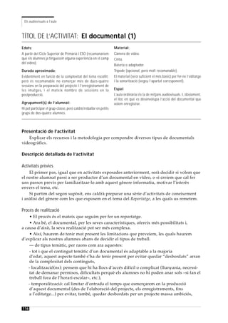 Els audiovisuals a l’aula



TÍTOL DE L’ACTIVITAT: El documental (1)
Edats:                                                              Material:
A partir del Cicle Superior de Primària i ESO (recomanaríem         Càmera de vídeo.
que els alumnes ja tinguessin alguna experiència en el camp         Cinta.
del vídeo).
                                                                    Bateria o adaptador.
Durada aproximada:                                                  Trípode (opcional, però molt recomanable).
Evidentment en funció de la complexitat del tema escollit;          El material (serà suficient el més bàsic) per fer-ne l’editatge
però és recomanable no esmerçar més de dues-quatre                  i la sonorització (vegeu l’apartat corresponent).
sessions en la preparació del projecte i l’enregistrament de
les imatges, i el mateix nombre de sessions en la                   Espai:
postproducció.                                                      L’aula ordinària i/o la de mitjans audiovisuals. I, òbviament,
                                                                    el lloc en què es desenvolupa l’acció del documental que
Agrupament(s) de l’alumnat:                                         volem enregistrar.
Hi pot participar el grup-classe, però caldrà treballar en petits
grups de dos-quatre alumnes.



Presentació de l’activitat
    Explicar els recursos i la metodologia per compondre diversos tipus de documentals
videogràfics.

Descripció detallada de l’activitat

Activitats prèvies
    El primer pas, igual que en activitats exposades anteriorment, serà decidir si volem que
el nostre alumnat passi a ser productor d’un documental en vídeo, o si creiem que cal fer
uns passos previs per familiaritzar-lo amb aquest gènere informatiu, motivar l’interès
envers el tema, etc.
    Si partim del segon supòsit, ens caldrà preparar una sèrie d’activitats de coneixement
i anàlisi del gènere com les que exposem en el tema del Reportatge, a les quals us remetem.

Procés de realització
    • El procés és el mateix que seguim per fer un reportatge.
    • Ara bé, el documental, per les seves característiques, ofereix més possibilitats i,
a causa d’això, la seva realització pot ser més complexa.
    • Així, haurem de tenir mot present les limitacions que preveiem, les quals haurem
d’explicar als nostres alumnes abans de decidir el tipus de treball.
    — de tipus temàtic, per raons com ara aquestes:
    - tot i que el contingut temàtic d’un documental és adaptable a la majoria
    d’edat, aquest aspecte també s’ha de tenir present per evitar quedar “desbordats” arran
    de la complexitat dels continguts,
    - localització(ns): pensem que hi ha llocs d’accés difícil o complicat (llunyania, necessi-
    tat de demanar permisos, dificultats perquè els alumnes no hi poden anar sols –si fan el
    treball fora de l’horari escolar–, etc.),
    - temporalització: cal limitar d’entrada el temps que esmerçarem en la producció
    d’aquest documental (des de l’elaboració del projecte, els enregistraments, fins
    a l’editatge...) per evitar, també, quedar desbordats per un projecte massa ambiciós,


116
 