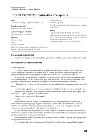 El vídeo. Estratègies i recursos didàctics



TÍTOL DE L’ACTIVITAT: L’entrevista i l’enquesta
Edats:                                                   Trípode (opcional).
A partir del Cicle Mitjà i Superior de Primària i ESO.   Auriculars (opcional).
                                                         Si cal fer postproducció, amb la infraestructura bàsica en
Durada aproximada:
                                                         tindrem prou.
Realització de l’activitat: 40-60 m.
                                                         Espais:
Agrupament(s) de l’alumnat:
                                                         - L’aula ordinària i/o la de mitjans audiovisuals.
Petit grup de dos o tres alumnes.
                                                         - Exteriors (carrer, entrada d’un cinema, un camp d’esports,
Material:                                                etc.) o interior aliè a l’escola (una botiga, un mercat, els
                                                         vestidors d’un camp esportiu, etc.).
Càmera de vídeo.
                                                         - Un interior adaptat –si fa no fa– com a “plató”.
Cinta.
Bateria o adaptador.
Micro de mà connectable a la càmera (o el mateix de la
càmera si aquesta no disposa de la connexió).


Presentació de l’activitat
     Explicar els recursos i la metodologia general per elaborar una entrevista i/o enquesta.

Descripció detallada de l’activitat

Activitats prèvies
    El primer pas serà decidir si volem que els nostres alumnes passin a ser productors
d’una enquesta o entrevista en vídeo, o bé, si creiem que cal fer uns passos previs per
familiaritzar-los amb aquest gènere informatiu, motivar-los l’interès pel tema, etc.
    Si partim del segon supòsit, ens caldrà preparar una sèrie d’activitats de coneixement
i anàlisi del gènere. Per això proposem que, o bé nosaltres, o bé els nostres alumnes, enre-
gistrin de les televisions diferents tipologies d’entrevistes i enquestes, com ara:
    • Preguntes breus sobre un determinat tema que es fan d’una manera seriosa a gent del
carrer.
    • Això mateix, però quan les preguntes tenen un to humorístic pel seu contingut, etc.
    • Entrevistes una mica més llargues sobre un determinat tema, en què participen “gent
del carrer” i alguns especialistes sobre el tema.
    • Entrevistes en un plató de televisió.
    • Altres.
    • Haurem de decidir, també, si volem entrar en el contingut temàtic o només en el
formal (recursos i llenguatge propis d’enquestes i entrevistes). Possiblement, la millor
solució és escollir un tema que interessi els alumnes i veure com se’ns pot presentar
–emprant-hi el mateix gènere– de maneres ben distintes.
    • Amb els materials enregistrats iniciarem l’anàlisi. L’objectiu principal consistirà que
els nostres alumnes arribin a descobrir o conèixer les característiques bàsiques del llenguat-
ge d’una entrevista o enquesta televisiva.
    • Presentem un model de qüestionari que pot orientar sobre el que cal que sàpiguen de
l’enquesta i l’entrevista:
    — Forma part d’un determinat programa? Quin? O bé es tracta d’un material independent?



                                                                                                                101
 