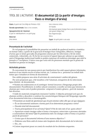 Els audiovisuals a l’aula



TÍTOL DE L’ACTIVITAT: El documental (2) (a partir d’imatges
                      fixes o imatges d’arxiu)
Edats: A partir del Cicle Mitjà de Primària i ESO.   Una o diverses cintes.
                                                     Un trípode.
Durada aproximada: Dues o tres sessions.
                                                     Una taula per gravar imatges fixes o una d’alternativa (vegeu
Agrupament(s) de l’alumnat:                          com gravar imatge fixa).
Es pot fer individualment o en petit grup.           Dos magnetoscopis.
Material:                                            Micro.
Una càmera.                                          Espai: Un petit plató o una aula.



Presentació de l’activitat
    Es vol proposar la possibilitat de presentar un treball de qualsevol matèria o temàtica
en format vídeo, a partir de la gravació d’imatges fixes: fotografies, dibuixos, imatges
d’arxiu que es tenen gravades de programes emesos per les televisions o bé de cintes
comercials, videoclubs, etc. És bo fer un exercici d’aquest tipus per adonar-se que mitjan-
çant el llenguatge àudiovisual també es poden expressar els mateixos missatges que amb la
paraula o l’ escriptura. L’única cosa que varia són els processos mentals que es posen de
manifest en pensar en imatges.

Activitats prèvies
    És convenient fer uns passos previs per familiaritzar-los amb aquest gènere informatiu,
motivar el seu interès envers el tema tractat, etc. I animar-los a presentar un treball dels
temes que s’estudien en forma de documental.
    Ens caldrà preparar una sèrie d’activitats de coneixement i anàlisi del gènere.
    Per això proposem que, o bé nosaltres o bé l’alumnat, enregistrin de les televisions
tipus distints de documentals.
    • Només ens endinsarem en el contingut formal (recursos i llenguatge propis dels
documentals). Possiblement, la millor solució consisteix a escollir un tema que interessi els
alumnes per veure com el poden presentar –emprant el mateix gènere–, però de maneres
ben diverses.
    • Amb els materials enregistrats iniciarem l’anàlisi. L’objectiu principal serà que els
alumnes arribin a descobrir o conèixer les característiques bàsiques del llenguatge específic
d’un documental televisiu o cinematogràfic.
    • Presentem un model de qüestionari que els pot orientar sobre allò que cal que sàpiguen:
    — És un documental autònom o forma part d’un determinat programa o sèrie?
    — Durada total del documental.
    — Tracta principalment d’un sol tema? Quin? O bé de més més d’un: quins altres?
    — Apareixen només imatges sobre el tema o incorpora, entrevistes a persones afectades
    o coneixedores del tema? Què hi predomina més: les imatges sobre el tema o la partici-
    pació de persones?
    — Creieu que el documental informa d’una manera objectiva ?
    — Elaboreu una llista amb els temes més freqüents dels documentals de la televisió.
    — Etc., etc.
    • Creiem important posar en comú els resultats de les distintes enquestes.


120
 