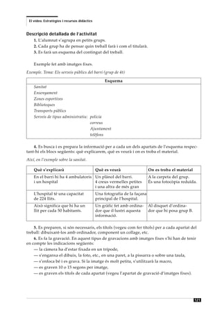 El vídeo. Estratègies i recursos didàctics


Descripció detallada de l’activitat
    1. L’alumnat s’agrupa en petits grups.
    2. Cada grup ha de pensar quin treball farà i com el titularà.
    3. Es farà un esquema del contingut del treball.

    Exemple fet amb imatges fixes.
Exemple. Tema: Els serveis públics del barri (grup de 4t)

                                                   Esquema
    Sanitat
    Ensenyament
    Zones esportives
    Biblioteques
    Transports públics
    Serveis de tipus administratiu: policia
                                    correus
                                    Ajuntament
                                    telèfons

    4. Es busca i es prepara la informació per a cada un dels apartats de l’esquema respec-
tant-hi els blocs següents: què explicarem, què es veurà i on es troba el material.
Així, en l’exemple sobre la sanitat.

    Què s’explicarà                           Què es veurà                  On es troba el material
    En el barri hi ha 4 ambulatoris Un plànol del barri.                    A la carpeta del grup.
    i un hospital                   4 creus vermelles petites               És una fotocòpia reduïda.
                                    i una altra de més gran
    L’hospital té una capacitat               Una fotografia de la façana
    de 224 llits.                             principal de l’hospital.
    Això significa que hi ha un               Un gràfic fet amb ordina-     Al disquet d’ordina-
    llit per cada 50 habitants.               dor que il·lustri aquesta     dor que hi posa grup B.
                                              informació.

    5. Es preparen, si són necessaris, els títols (vegeu com fer títols) per a cada apartat del
treball: dibuixant-los amb ordinador, component un collage, etc.
    6. Es fa la gravació. En aquest tipus de gravacions amb imatges fixes s’hi han de tenir
en compte les indicacions següents:
    — la càmera ha d’estar fixada en un trípode,
    — s’enganxa el dibuix, la foto, etc., en una paret, a la pissarra o sobre una taula,
    — s’enfoca bé i es grava. Si la imatge és molt petita, s’utilitzarà la macro,
    — es graven 10 o 15 segons per imatge,
    — es graven els títols de cada apartat (vegeu l’apartat de gravació d’imatges fixes).




                                                                                                      121
 