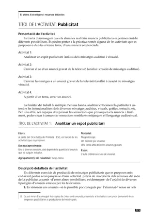 El vídeo. Estratègies i recursos didàctics



TÍTOL DE L’ACTIVITAT: Publicitat
Presentació de l’activitat
    Es tracta d’aconseguir que els alumnes realitzin anuncis publicitaris experimentant-hi
diferents possibilitats. Es poden portar a la pràctica només alguna de les activitats que es
proposen o dur-les a terme totes, d’una manera seqüenciada.

Activitat 1:
     Analitzar un espot publicitari (anàlisi dels missatges auditius i visuals).

Activitat 2:
     Canviar el so d’un anunci gravat de la televisió (anàlisi i creació de missatges auditius).

Activitat 3:
    Canviar les imatges a un anunci gravat de la televisió (anàlisi i creació de missatges
visuals).

Activitat 4:
     A partir d’un tema, crear un anunci.

    La finalitat del treball és múltiple. Per una banda, analitzar críticament la publicitat i en-
tendre les intencionalitats dels diversos missatges auditius, visuals, gràfics, textuals, etc.
Per una altra, ser capaços d’expressar les sensacions que provoquen els anuncis i, final-
ment, poder crear i comunicar sensacions semblants mitjançant el llenguatge audiovisual.

TÍTOL DE L’ACTIVITAT 1: Analitzar un espot publicitari

Edats:                                                          Material:
A partir del Cicle Mitjà de Primària i ESO, en funció de les    Magnetoscopi.
activitats que es proposen.                                     Un monitor per visionar.
Durada aproximada:                                              Una cinta amb diferents anuncis gravats.
Una o diverses sessions, això depèn de la quantitat d’anuncis   Espai:
que es vulguin treballar.
                                                                L’aula ordinària o sala de visionat.
Agrupament(s) de l’alumnat: Grup-classe


Descripció detallada de l’activitat
    Els diferents exercicis de producció de missatges publicitaris que es proposen més
endavant poden acompanyar-se d’una activitat prèvia de descoberta dels recursos del món
de la publicitat a partir –d’entre altres possibilitats, evidentment– de l’anàlisi de diverses
tipologies d’anuncis emesos per les televisions.
    1. Es visionen uns anuncis –si és possible poc coneguts per l’alumnat–8 sense so i els


  8. Es pot mirar d’aconseguir les còpies de cintes amb anuncis presentats a festivals o concursos demanant-les a
     empreses publicitàries o productores del nostre país.



                                                                                                                    123
 