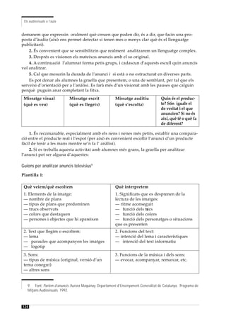 Els audiovisuals a l’aula


demanem que expressin oralment què creuen que poden dir, és a dir, que facin una pro-
posta d’àudio (això ens permet detectar si tenen mes o menys clar què és el llenguatge
publicitari).
    2. És convenient que se sensibilitzin que realment analitzarem un llenguatge complex.
    3. Després es visionen els mateixos anuncis amb el so original.
    4. A continuació l’alumnat forma petis grups, i cadascun d’aquests escull quin anuncis
vol analitzar.
    5. Cal que mesurin la durada de l’anunci i si està o no estructurat en diverses parts.
    Es pot donar als alumnes la graella que presentem, o una de semblant, per tal que els
serveixi d’orientació per a l’anàlisi. Es farà més d’un visionat amb les pauses que calguin
perquè puguin anar completant la fitxa.
 Missatge visual             Missatge escrit             Missatge auditiu             Quin és el produc-
 (què es veu)                (què es llegeix)            (què s’escolta)              te? Són iguals el
                                                                                      de veritat i el que
                                                                                      anuncien? Si no és
                                                                                      així, què té o què fa
                                                                                      de diferent?

    1. És recomanable, especialment amb els nens i nenes més petits, establir una compara-
ció entre el producte real i l’espot (per això és convenient escollir l’anunci d’un producte
fàcil de tenir a les mans mentre se’n fa l’ anàlisi).
    2. Si es treballa aquesta activitat amb alumnes més grans, la graella per analitzar
l’anunci pot ser alguna d’aquestes:

Guions per analitzar anuncis televisius9
Plantilla 1:

 Què veiem/què escoltem                                  Què interpretem
 1. Elements de la imatge:                               1. Significats que es desprenen de la
 — nombre de plans                                       lectura de les imatges:
 — tipus de plans que predominen                         — ritme aconseguit
 — trucs observats                                       — funció dels tr cs
                                                                          u
 — colors que destaquen                                  — funció dels colors
 — persones i objectes que hi apareixen                  — funció dels personatges o situacions
                                                         que es presenten
 2. Text que llegim o escoltem:                          2. Funcions del text:
 — lema                                                  — intenció del lema i característiques
 — paraules que acompanyen les imatges                   — intenció del text informatiu
 — logotip
 3. Sons:                                                3. Funcions de la música i dels sons:
 — tipus de música (original, versió d’un                — evocar, acompanyar, remarcar, etc.
 tema conegut)
 — altres sons


   9. Font: Parlem d’anuncis. Aurora Maquinay. Departament d’Ensenyament.Generalitat de Catalunya. Programa de
   Mitjans Audiovisuals. 1992.



124
 