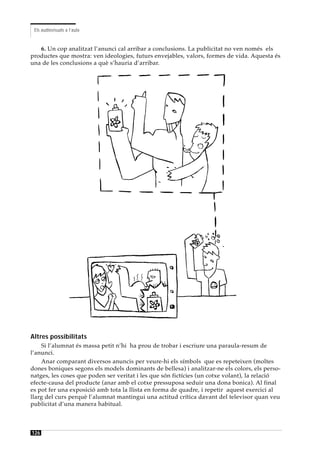 Els audiovisuals a l’aula


   6. Un cop analitzat l’anunci cal arribar a conclusions. La publicitat no ven només els
productes que mostra: ven ideologies, futurs envejables, valors, formes de vida. Aquesta és
una de les conclusions a què s’hauria d’arribar.




Altres possibilitats
    Si l’alumnat és massa petit n’hi ha prou de trobar i escriure una paraula-resum de
l’anunci.
    Anar comparant diversos anuncis per veure-hi els símbols que es repeteixen (moltes
dones boniques segons els models dominants de bellesa) i analitzar-ne els colors, els perso-
natges, les coses que poden ser veritat i les que són fictícies (un cotxe volant), la relació
efecte-causa del producte (anar amb el cotxe pressuposa seduir una dona bonica). Al final
es pot fer una exposició amb tota la llista en forma de quadre, i repetir aquest exercici al
llarg del curs perquè l’alumnat mantingui una actitud crítica davant del televisor quan veu
publicitat d’una manera habitual.



126
 
