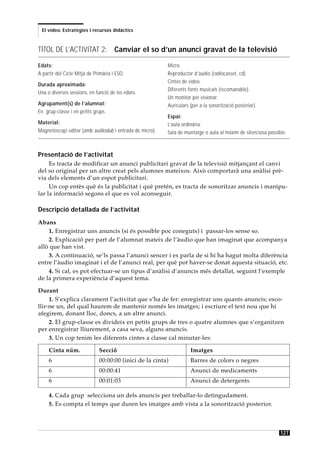 El vídeo. Estratègies i recursos didàctics



TÍTOL DE L’ACTIVITAT 2: Canviar el so d’un anunci gravat de la televisió

Edats:                                                   Micro.
A partir del Cicle Mitjà de Primària i ESO.              Reproductor d’àudio (radiocasset, cd).
                                                         Cintes de vídeo.
Durada aproximada:
                                                         Diferents fonts musicals (recomanable).
Una o diverses sessions, en funció de les edats.
                                                         Un monitor per visionar.
Agrupament(s) de l’alumnat:                              Auriculars (per a la sonorització posterior).
En grup-classe i en petits grups
                                                         Espai:
Material:                                                L’aula ordinària.
Magnetoscopi editor (amb audiodub i entrada de micro).   Sala de muntatge o aula al màxim de silenciosa possible.



Presentació de l’activitat
     Es tracta de modificar un anunci publicitari gravat de la televisió mitjançant el canvi
del so original per un altre creat pels alumnes mateixos. Això comportarà una anàlisi prè-
via dels elements d’un espot publicitari.
     Un cop entès què és la publicitat i què pretén, es tracta de sonoritzar anuncis i manipu-
lar la informació segons el que es vol aconseguir.

Descripció detallada de l’activitat
Abans
    1. Enregistrar uns anuncis (si és possible poc coneguts) i passar-los sense so.
    2. Explicació per part de l’alumnat mateix de l’àudio que han imaginat que acompanya
allò que han vist.
    3. A continuació, se’ls passa l’anunci sencer i es parla de si hi ha hagut molta diferència
entre l’àudio imaginat i el de l’anunci real, per què pot haver-se donat aquesta situació, etc.
    4. Si cal, es pot efectuar-se un tipus d’anàlisi d’anuncis més detallat, seguint l’exemple
de la primera experiència d’aquest tema.

Durant
     1. S’explica clarament l’activitat que s’ha de fer: enregistrar uns quants anuncis; esco-
llir-ne un, del qual haurem de mantenir només les imatges; i escriure el text nou que hi
afegirem, donant lloc, doncs, a un altre anunci.
     2. El grup-classe es divideix en petits grups de tres o quatre alumnes que s’organitzen
per enregistrar lliurement, a casa seva, alguns anuncis.
     3. Un cop tenim les diferents cintes a classe cal minutar-les:

     Cinta núm.               Secció                                Imatges
     6                        00:00:00 (inici de la cinta)          Barres de colors o negres
     6                        00:00:41                              Anunci de medicaments
     6                        00:01:03                              Anunci de detergents

     4. Cada grup selecciona un dels anuncis per treballar-lo detingudament.
     5. Es compta el temps que duren les imatges amb vista a la sonorització posterior.



                                                                                                              127
 