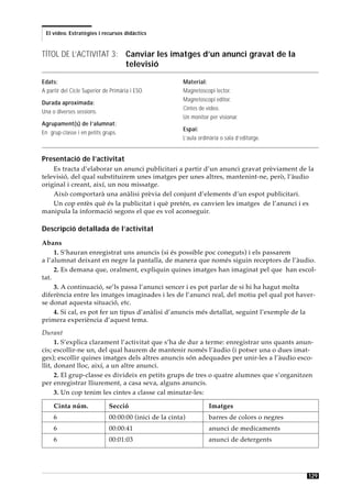 El vídeo. Estratègies i recursos didàctics



TÍTOL DE L’ACTIVITAT 3: Canviar les imatges d’un anunci gravat de la
                        televisió

Edats:                                                   Material:
A partir del Cicle Superior de Primària i ESO.           Magnetoscopi lector.
                                                         Magnetoscopi editor.
Durada aproximada:
                                                         Cintes de vídeo.
Una o diverses sessions.
                                                         Un monitor per visionar.
Agrupament(s) de l’alumnat:
                                                         Espai:
En grup-classe i en petits grups.
                                                         L’aula ordinària o sala d’editatge.


Presentació de l’activitat
    Es tracta d’elaborar un anunci publicitari a partir d’un anunci gravat prèviament de la
televisió, del qual substituirem unes imatges per unes altres, mantenint-ne, però, l’àudio
original i creant, així, un nou missatge.
    Això comportarà una anàlisi prèvia del conjunt d’elements d’un espot publicitari.
    Un cop entès què és la publicitat i què pretén, es canvien les imatges de l’anunci i es
manipula la informació segons el que es vol aconseguir.

Descripció detallada de l’activitat
Abans
     1. S’hauran enregistrat uns anuncis (si és possible poc coneguts) i els passarem
a l’alumnat deixant en negre la pantalla, de manera que només siguin receptors de l’àudio.
     2. Es demana que, oralment, expliquin quines imatges han imaginat pel que han escol-
tat.
     3. A continuació, se’ls passa l’anunci sencer i es pot parlar de si hi ha hagut molta
diferència entre les imatges imaginades i les de l’anunci real, del motiu pel qual pot haver-
se donat aquesta situació, etc.
     4. Si cal, es pot fer un tipus d’anàlisi d’anuncis més detallat, seguint l’exemple de la
primera experiència d’aquest tema.
Durant
      1. S’explica clarament l’activitat que s’ha de dur a terme: enregistrar uns quants anun-
cis; escollir-ne un, del qual haurem de mantenir només l’àudio (i potser una o dues imat-
ges); escollir quines imatges dels altres anuncis són adequades per unir-les a l’àudio esco-
llit, donant lloc, així, a un altre anunci.
      2. El grup-classe es divideix en petits grups de tres o quatre alumnes que s’organitzen
per enregistrar lliurement, a casa seva, alguns anuncis.
      3. Un cop tenim les cintes a classe cal minutar-les:

     Cinta núm.               Secció                                Imatges
     6                        00:00:00 (inici de la cinta)          barres de colors o negres
     6                        00:00:41                              anunci de medicaments
     6                        00:01:03                              anunci de detergents




                                                                                                129
 