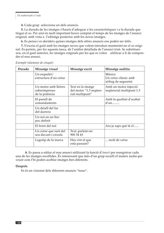 Els audiovisuals a l’aula


    4. Cada grup selecciona un dels anuncis.
    5. La durada de les imatges s’haurà d’adequar a les característiques i a la durada que
tingui el so. Per això és molt important haver comptat el temps de les imatges de l’anunci
original, amb vista a l’editatge posterior amb les noves imatges.
    6. Es pensa i es decideix quines imatges dels altres anuncis ens poden ser útils.
    7. S’escriu el guió amb les imatges noves que volem introduir mantenint-ne el so origi-
nal. Es parteix, per fer aquesta tasca, de l’anàlisi detallada de l’anunci triat. Se substituei-
xen, en el guió anterior, les imatges originals per les que es volen utilitzar a fi de compon-
dre el nou anunci.
Exemple (alumnes de cinquè)

 Durada             Missatge visual         Missatge escrit          Missatge auditiu
                    Un esquelet/                                     Música
                    estructura d’un cotxe                            Un cotxe clàssic amb
                                                                     airbag de seguretat
                    Un motor amb lletres    Text en la imatge        Amb un motor injecció
                    sobreimpreses           del motor “1.3 seqüen-   seqüencial multipunt 1.3
                    de la potència          cial multipunt”
                    El panell de                                     Amb la qualitat d’acabat
                    comandaments                                     d’un.........
                    Un detall del far
                    del darrera
                    Un noi en un lloc
                    poc definit
                    El front del noi                                 Ara ja saps què té el......
                    Un cotxe que surt del   Text: parlem-ne:
                    seu davant i circula    900 34 43
                    Logotip de la marca     Has vist el que          ... molt de cotxe
                                            està passant?

       8. Es passa a editar el nou anunci utilitzant la funció d’insert per enregistrar cada
una de les imatges escollides. És interessant que més d’un grup esculli el mateix àudio per
veure com l’hi poden acoblar imatges ben diferents.

Després
   Es fa un visionat dels diferents anuncis “nous”.




130
 