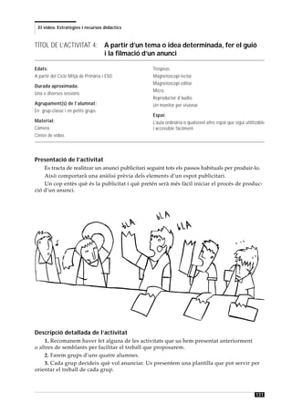 El vídeo. Estratègies i recursos didàctics



TÍTOL DE L’ACTIVITAT 4: A partir d’un tema o idea determinada, fer el guió
                        i la filmació d’un anunci

Edats:                                            Trespeus.
A partir del Cicle Mitjà de Primària i ESO.       Magnetoscopi lector.
                                                  Magnetoscopi editor.
Durada aproximada:
                                                  Micro.
Una o diverses sessions.
                                                  Reproductor d’àudio.
Agrupament(s) de l’alumnat:                       Un monitor per visionar.
En grup-classe i en petits grups
                                                  Espai:
Material:                                         L’aula ordinària o qualsevol altre espai que sigui utilitzable
Càmera.                                           i accessible fàcilment.
Cintes de vídeo.




Presentació de l’activitat
    Es tracta de realitzar un anunci publicitari seguint tots els passos habituals per produir-lo.
    Això comportarà una anàlisi prèvia dels elements d’un espot publicitari.
    Un cop entès què és la publicitat i què pretén serà més fàcil iniciar el procés de produc-
ció d’un anunci.




Descripció detallada de l’activitat
    1. Recomanem haver fet alguna de les activitats que us hem presentat anteriorment
o altres de semblants per facilitar el treball que proposarem.
    2. Farem grups d’uns quatre alumnes.
    3. Cada grup decideix què vol anunciar. Us presentem una plantilla que pot servir per
orientar el treball de cada grup.



                                                                                                           131
 