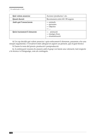 Els audiovisuals a l’aula



      Què volem anunciar                    Accions/productes/ etc.
      Quant durarà                          Recomanem entre 60 i 90 segons
      Amb què l’anunciarem                  — animals
                                            — persones
                                            — objectes
                                            — ...
      Quin tractament li donarem            — animació
                                            — imatges fixes
                                            — dramatització

     4. Un cop decidit què volem anunciar i quin enfocament li donarem, passarem a fer una
sinopsi argumental, i l’storyboard (més adequat en aquest cas pensem, que el guió tècnic).
     5. Farem la resta del procés: producció i postproducció.
     6. A continuació veurem els anuncis amb el grup i en farem una valoració, tant respecte
a la tècnica i el llenguatge, com als continguts.




132
 