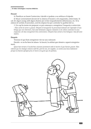El vídeo. Estratègies i recursos didàctics


Durant
     1. Planificar on farem l’entrevista i decidir si podem o no utilitzar el trípode.
     2. Situar correctament davant de la càmera el locutor o els enquestats, entrevistats. Si
cal, fer algun assaig amb algun alumne per evitar enquadraments defectuosos, etc. Si la
càmera té sortida d’auriculars, serà bo emprar-los per controlar la qualitat del so.
     3. Un cop ho tenim tot preparat, es pot començar a enregistrar l’enquesta o entrevista.
     - Han sortit al carrer a gravar. Després d’enregistrar la presentació davant de l’aparador d’una
     botiga que ven televisors, han anat demanat a alguns vianants si els volien contestar la seva
     enquesta i els han enregistrat (tres entrevistes). Després han entrat a tres botigues i han fet això
     mateix.

Després
    Visionar el que hem enregistrat i fer-ne una valoració.
    Decidir –si no ho hem fet abans– la funció, la utilitat que donem a aquest enregistra-
ment.
    Quan han tornat a l’escola han visionat juntament amb el mestre el que havien gravat. Han
valorat que les imatges estaven molt bé, però la veu, de vegades, se sentia una mica malament
perquè no havien apropat prou el micro a la gent que els parlava.




                                                                                                     103
 